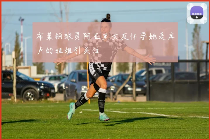 布莱顿球员阿亚里女友怀孕她是库卢的姐姐引关注