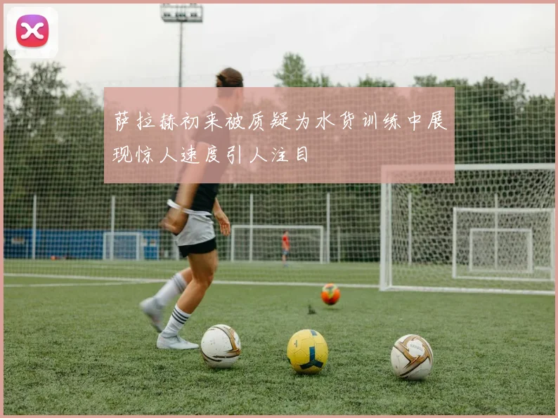 萨拉赫初来被质疑为水货训练中展现惊人速度引人注目