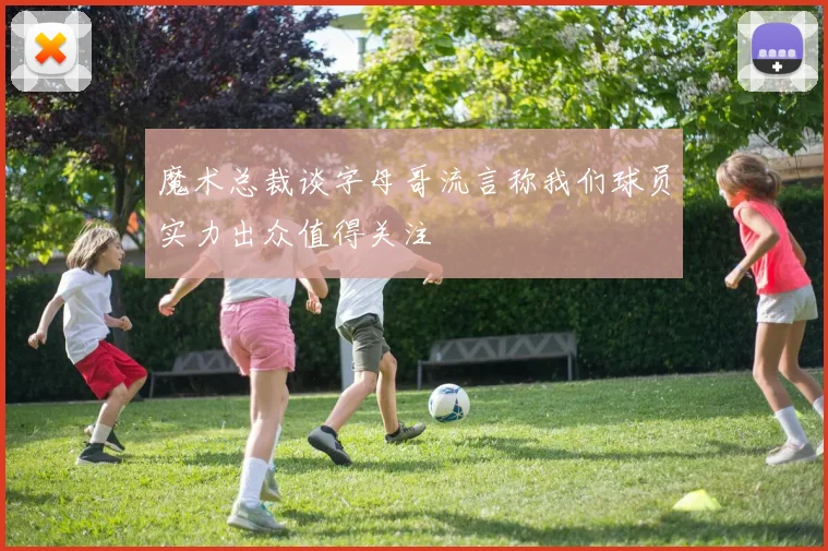 魔术总裁谈字母哥流言称我们球员实力出众值得关注