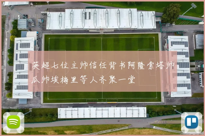 英超七位主帅信任背书阿隆索塔帅瓜帅埃梅里等人齐聚一堂