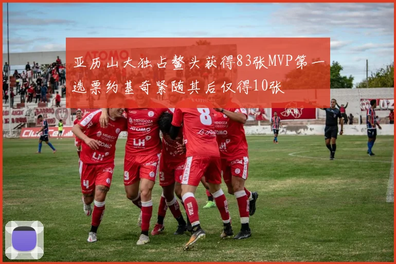 亚历山大独占鳌头获得83张MVP第一选票约基奇紧随其后仅得10张