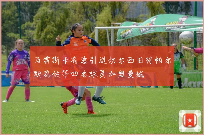 马雷斯卡有意引进切尔西旧将帕尔默恩佐等四名球员加盟曼城