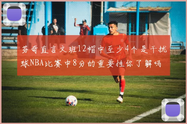 芬奇直言文班12帽中至少4个是干扰球NBA比赛中8分的重要性你了解吗