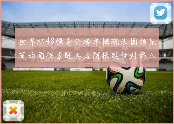 世界杯48强身价榜单揭晓法国领先英西葡德紧随其后阿根廷位列第八
