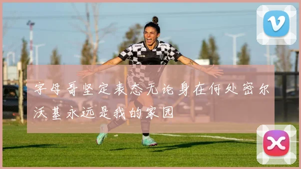 字母哥坚定表态无论身在何处密尔沃基永远是我的家园