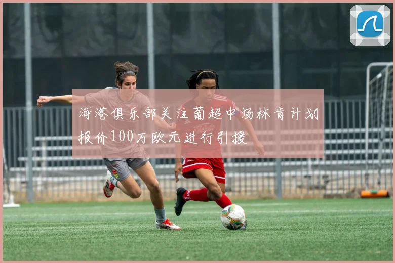 海港俱乐部关注葡超中场林肯计划报价100万欧元进行引援