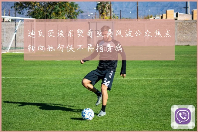 迪瓦茨谈东契奇交易风波公众焦点转向独行侠不再指责我