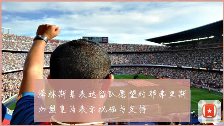 泽林斯基表达留队愿望对邓弗里斯加盟皇马表示祝福与支持